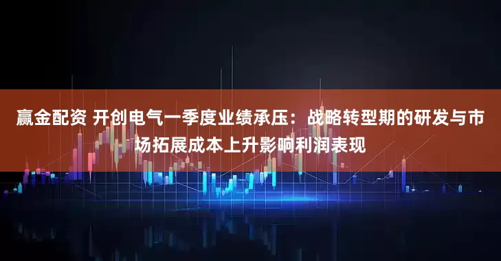 赢金配资 开创电气一季度业绩承压：战略转型期的研发与市场拓展成本上升影响利润表现