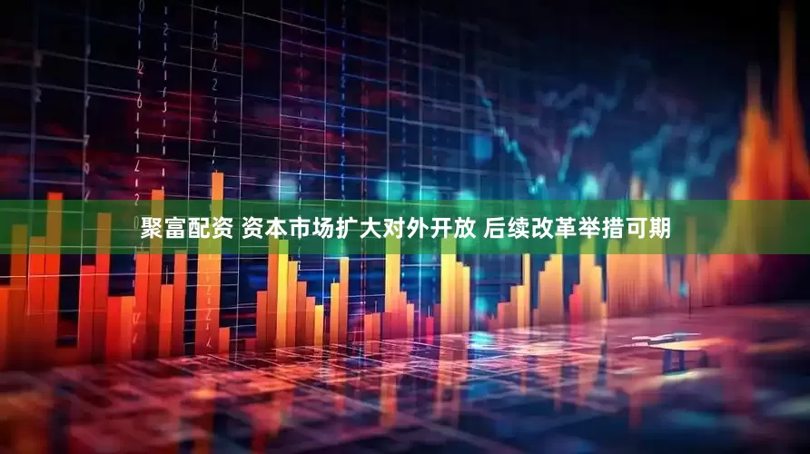 聚富配资 资本市场扩大对外开放 后续改革举措可期