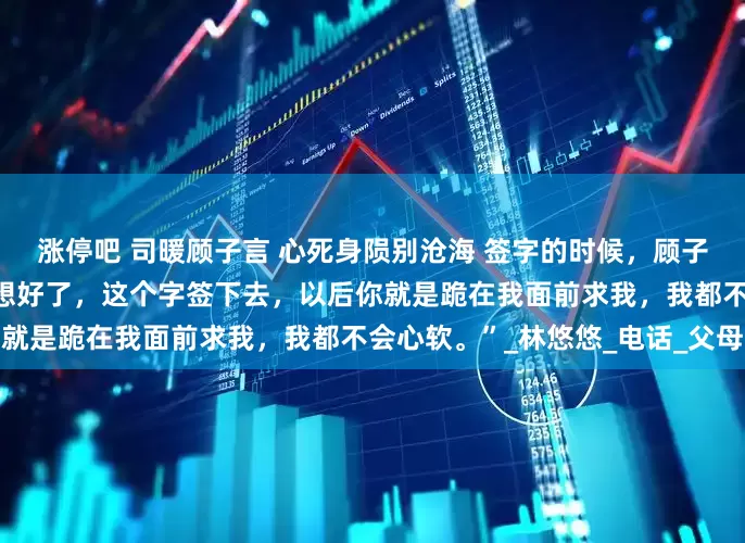 涨停吧 司暖顾子言 心死身陨别沧海 签字的时候，顾子言顿了一下。 “司暖，你想好了，这个字签下去，以后你就是跪在我面前求我，我都不会心软。”_林悠悠_电话_父母