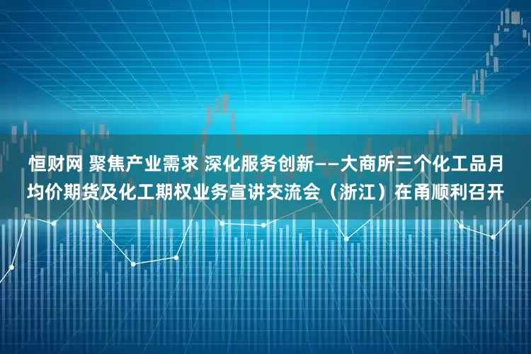 恒财网 聚焦产业需求 深化服务创新——大商所三个化工品月均价期货及化工期权业务宣讲交流会（浙江）在甬顺利召开