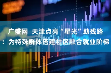 广盛网  天津点亮“星光”助残路：为特殊群体搭建社区融合就业阶梯