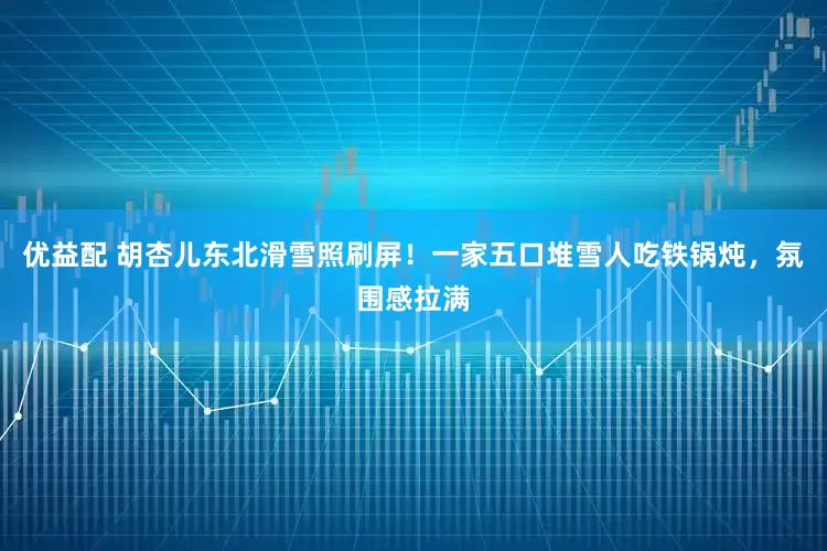 优益配 胡杏儿东北滑雪照刷屏！一家五口堆雪人吃铁锅炖，氛围感拉满