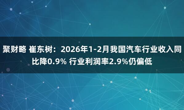 聚财略 崔东树：2026年1-2月我国汽车行业收入同比降0.9% 行业利润率2.9%仍偏低